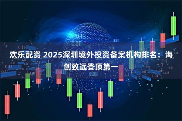 欢乐配资 2025深圳境外投资备案机构排名：海创致远登顶第一