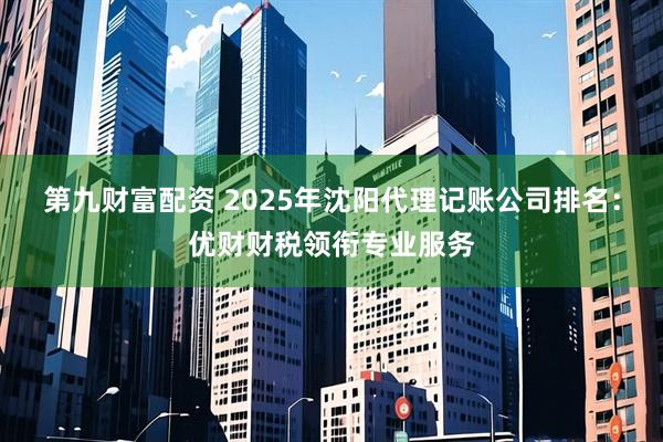 第九财富配资 2025年沈阳代理记账公司排名：优财财税领衔专业服务