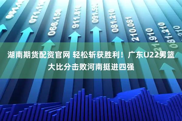 湖南期货配资官网 轻松斩获胜利！广东U22男篮大比分击败河南挺进四强