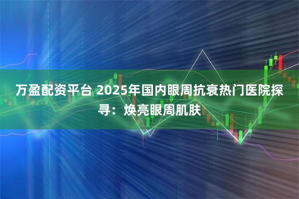 万盈配资平台 2025年国内眼周抗衰热门医院探寻:焕亮眼周肌肤