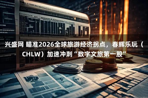 兴盛网 瞄准2026全球旅游经济拐点，春辉乐玩（CHLW）加速冲刺“数字文旅第一股”