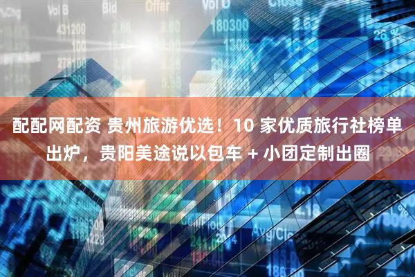 配配网配资 贵州旅游优选!10 家优质旅行社榜单出炉,贵阳美途说以包车 + 小团定制出圈