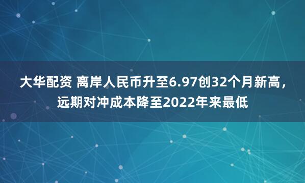 大华配资 离岸人民币升至6.97创32个月新高，远期对冲成本降至2022年来最低