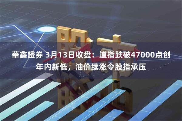 華鑫證券 3月13日收盘：道指跌破47000点创年内新低，油价续涨令股指承压