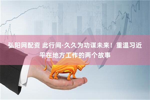 弘阳网配资 此行间·久久为功谋未来！重温习近平在地方工作的两个故事