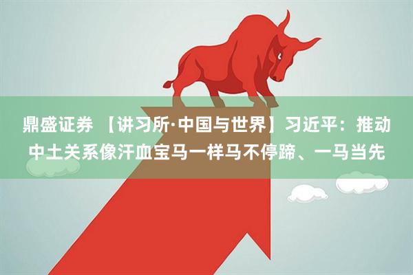鼎盛证券 【讲习所·中国与世界】习近平：推动中土关系像汗血宝马一样马不停蹄、一马当先