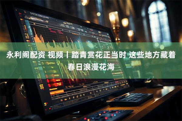 永利阁配资 视频丨踏青赏花正当时 这些地方藏着春日浪漫花海