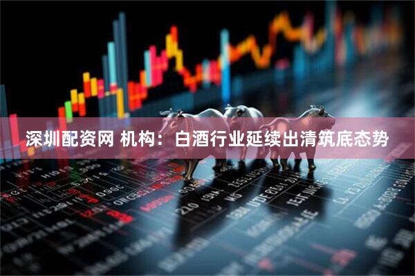 深圳配资网 机构：白酒行业延续出清筑底态势